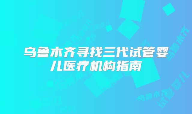 乌鲁木齐寻找三代试管婴儿医疗机构指南