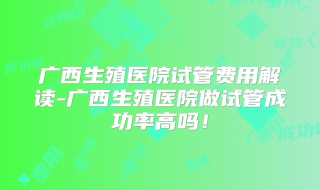 广西生殖医院试管费用解读-广西生殖医院做试管成功率高吗！