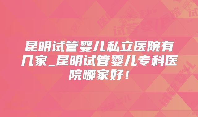 昆明试管婴儿私立医院有几家_昆明试管婴儿专科医院哪家好!