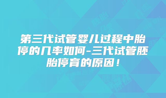 第三代试管婴儿过程中胎停的几率如何-三代试管胚胎停育的原因!