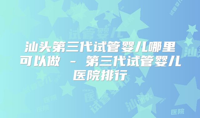 汕头第三代试管婴儿哪里可以做 - 第三代试管婴儿医院排行