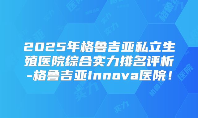 2025年格鲁吉亚私立生殖医院综合实力排名评析-格鲁吉亚innova医院！