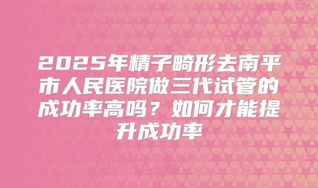 2025年精子畸形去南平市人民医院做三代试管的成功率高吗?如何才能提升成功率