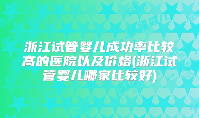 浙江试管婴儿成功率比较高的医院以及价格(浙江试管婴儿哪家比较好)