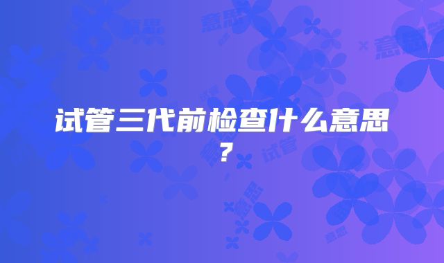 试管三代前检查什么意思?