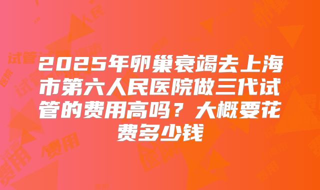 2025年卵巢衰竭去上海市第六人民医院做三代试管的费用高吗?大概要花费多少钱