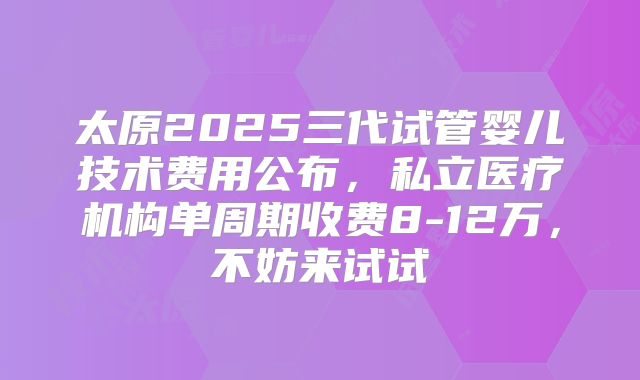 太原2025三代试管婴儿技术费用公布,私立医疗机构单周期收费8-12万,不妨来试试