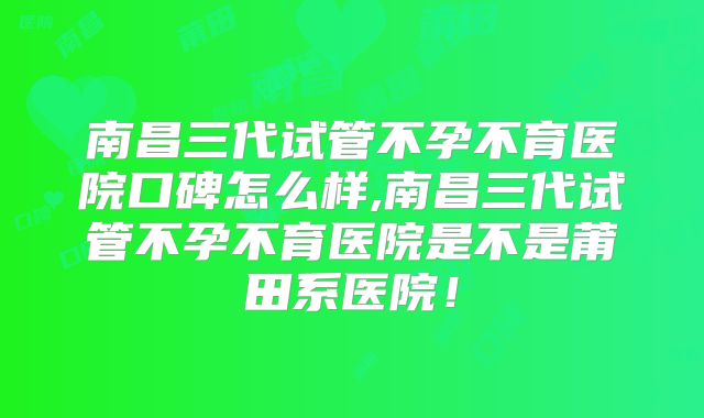 南昌三代试管不孕不育医院口碑怎么样,南昌三代试管不孕不育医院是不是莆田系医院！