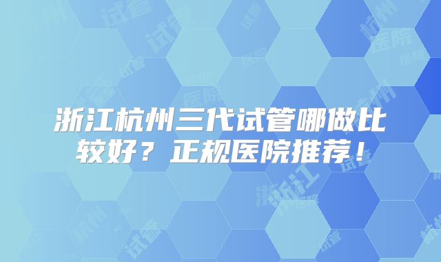 浙江杭州三代试管哪做比较好?正规医院推荐!