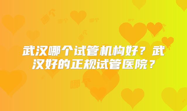 武汉哪个试管机构好？武汉好的正规试管医院？