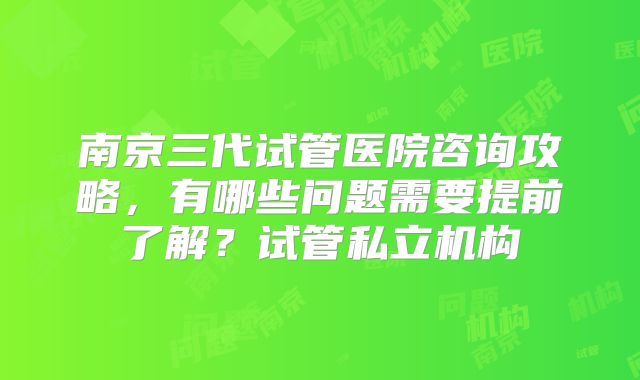 南京三代试管医院咨询攻略，有哪些问题需要提前了解？试管私立机构