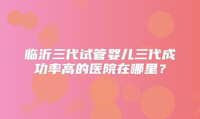 临沂三代试管婴儿三代成功率高的医院在哪里?