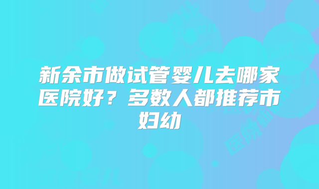新余市做试管婴儿去哪家医院好?多数人都推荐市妇幼
