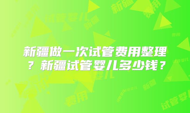 新疆做一次试管费用整理?新疆试管婴儿多少钱?
