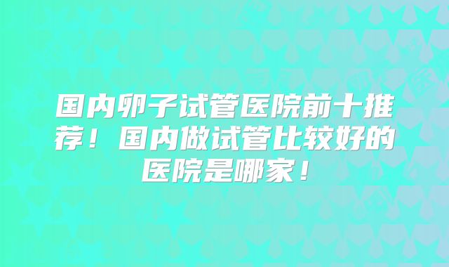 国内卵子试管医院前十推荐！国内做试管比较好的医院是哪家！