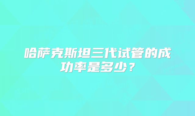 哈萨克斯坦三代试管的成功率是多少？