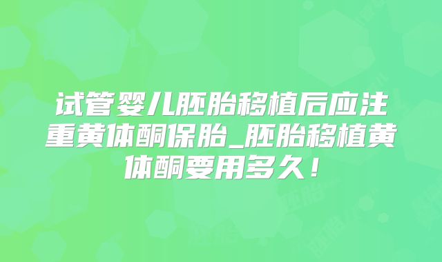 试管婴儿胚胎移植后应注重黄体酮保胎_胚胎移植黄体酮要用多久！