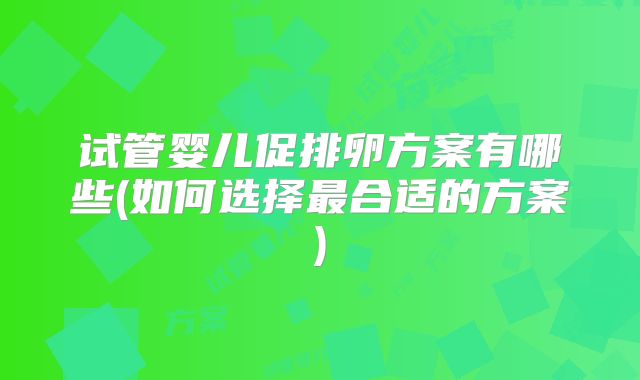 试管婴儿促排卵方案有哪些(如何选择最合适的方案)