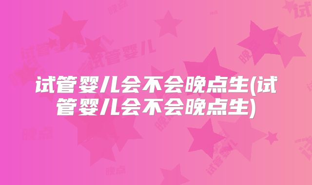 试管婴儿会不会晚点生(试管婴儿会不会晚点生)
