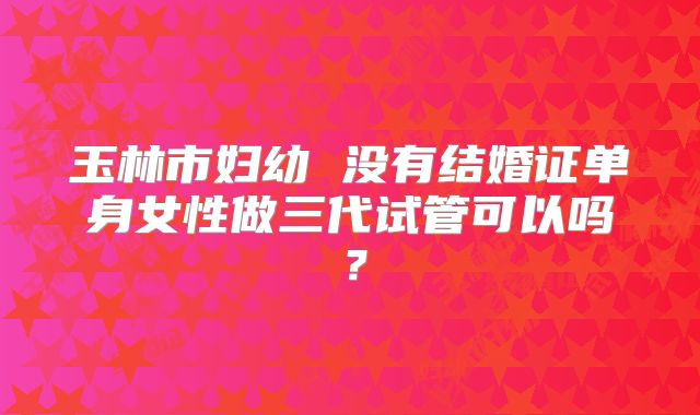 玉林市妇幼 没有结婚证单身女性做三代试管可以吗?