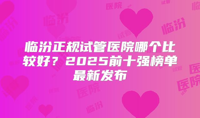 临汾正规试管医院哪个比较好？2025前十强榜单最新发布