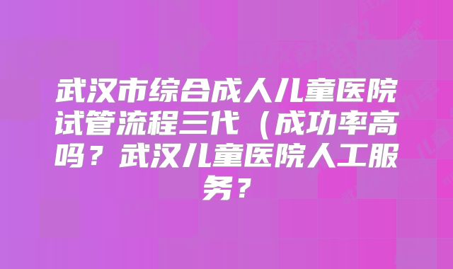 武汉市综合成人儿童医院试管流程三代(成功率高吗?武汉儿童医院人工服务?