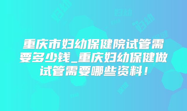重庆市妇幼保健院试管需要多少钱_重庆妇幼保健做试管需要哪些资料!