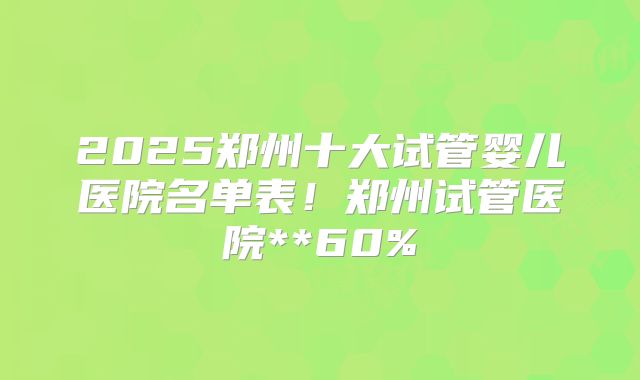 2025郑州十大试管婴儿医院名单表！郑州试管医院**60%