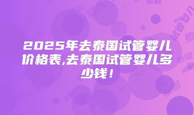 2025年去泰国试管婴儿价格表,去泰国试管婴儿多少钱！