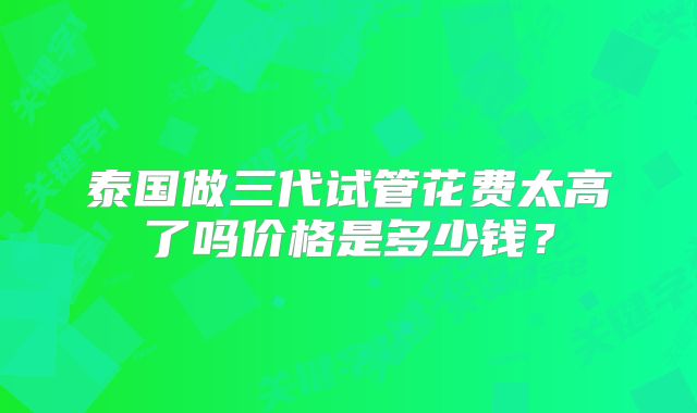 泰国做三代试管花费太高了吗价格是多少钱？