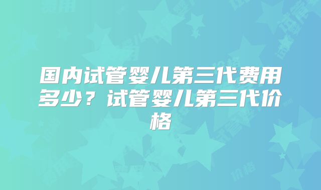 国内试管婴儿第三代费用多少？试管婴儿第三代价格