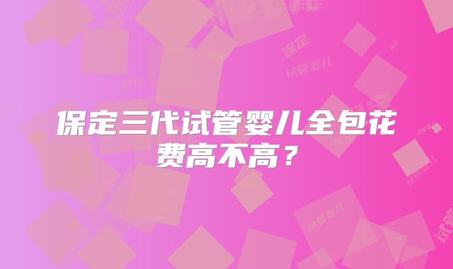 保定三代试管婴儿全包花费高不高？