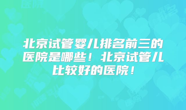 北京试管婴儿排名前三的医院是哪些!北京试管儿比较好的医院!