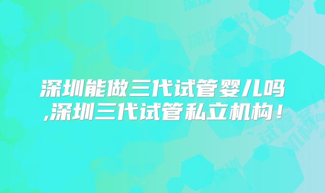 深圳能做三代试管婴儿吗,深圳三代试管私立机构!