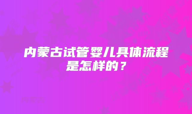 内蒙古试管婴儿具体流程是怎样的？