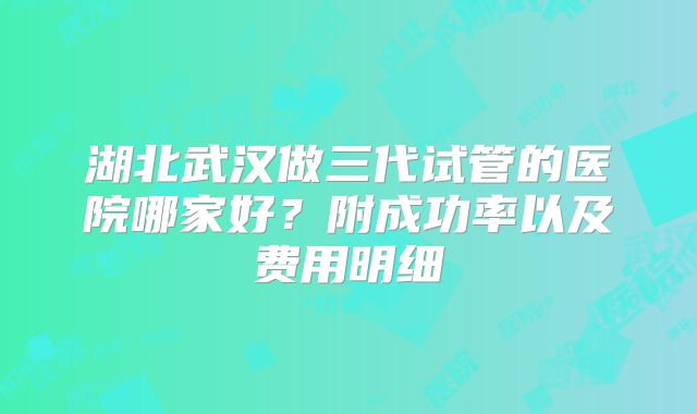 湖北武汉做三代试管的医院哪家好？附成功率以及费用明细