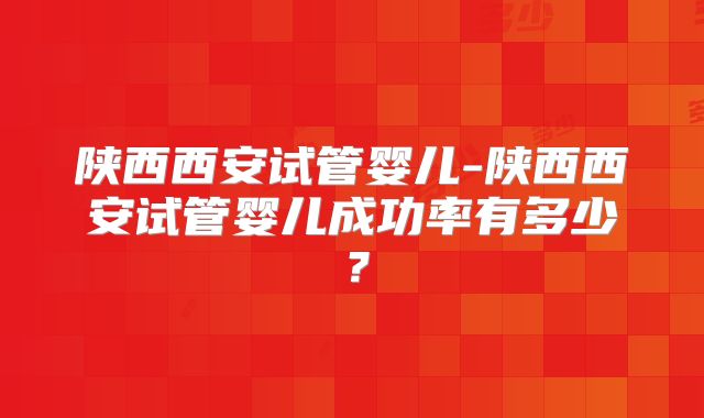 陕西西安试管婴儿-陕西西安试管婴儿成功率有多少？