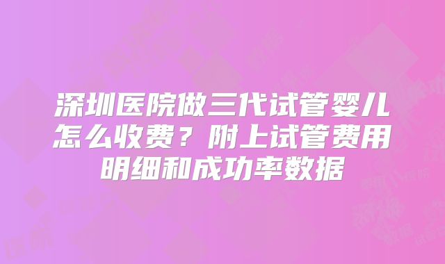 深圳医院做三代试管婴儿怎么收费？附上试管费用明细和成功率数据