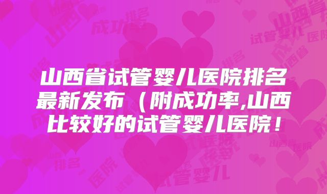 山西省试管婴儿医院排名最新发布(附成功率,山西比较好的试管婴儿医院!