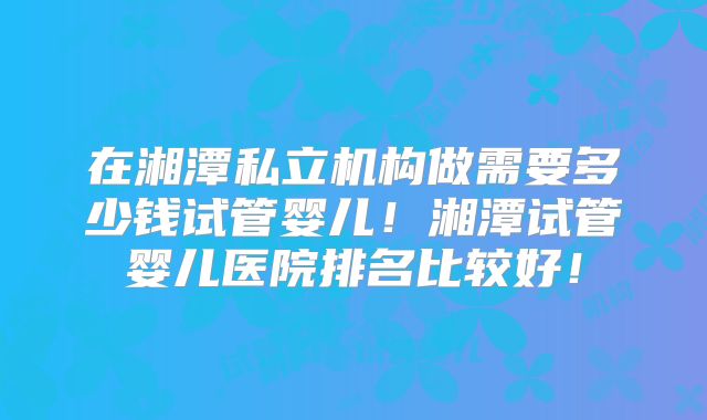 在湘潭私立机构做需要多少钱试管婴儿！湘潭试管婴儿医院排名比较好！