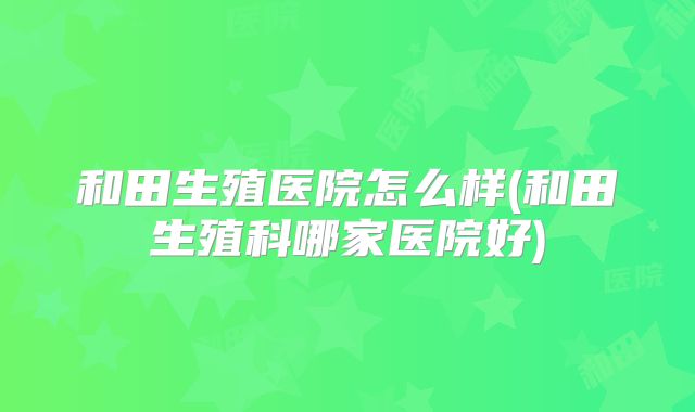 和田生殖医院怎么样(和田生殖科哪家医院好)