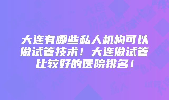 大连有哪些私人机构可以做试管技术!大连做试管比较好的医院排名!