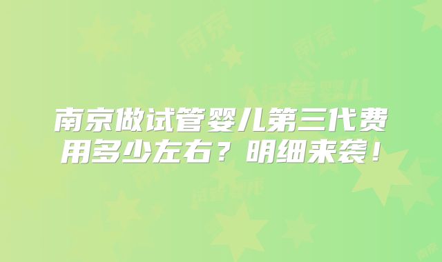 南京做试管婴儿第三代费用多少左右？明细来袭！