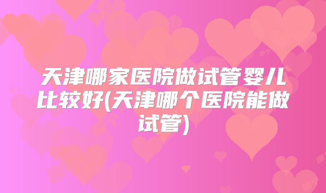 天津哪家医院做试管婴儿比较好(天津哪个医院能做试管)