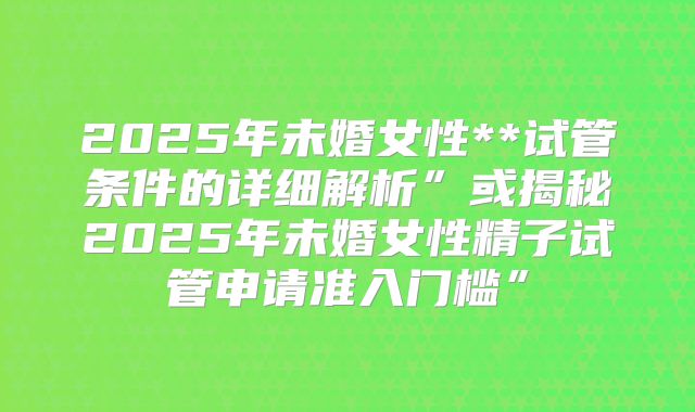 2025年未婚女性**试管条件的详细解析”或揭秘2025年未婚女性精子试管申请准入门槛”