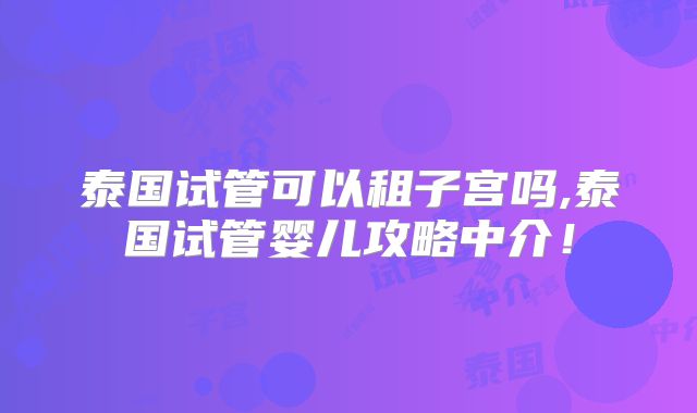 泰国试管可以租子宫吗,泰国试管婴儿攻略中介!
