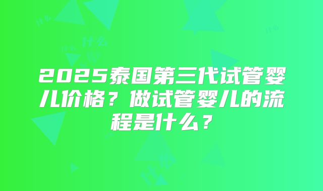 2025泰国第三代试管婴儿价格?做试管婴儿的流程是什么?
