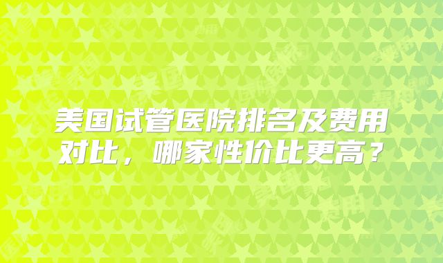 美国试管医院排名及费用对比，哪家性价比更高？