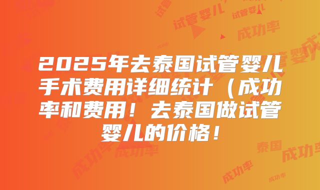 2025年去泰国试管婴儿手术费用详细统计(成功率和费用!去泰国做试管婴儿的价格!