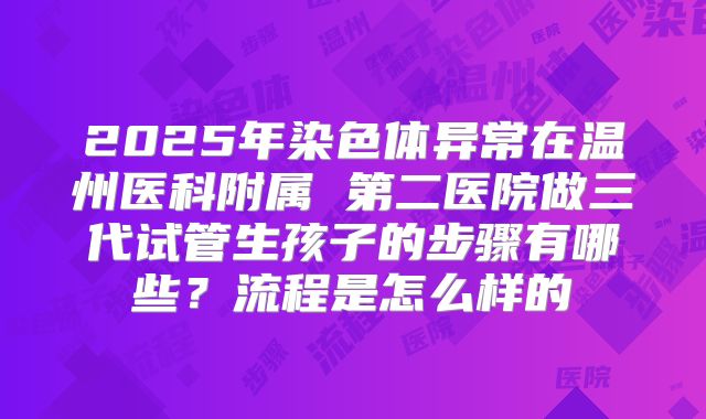 2025年染色体异常在温州医科附属 第二医院做三代试管生孩子的步骤有哪些？流程是怎么样的